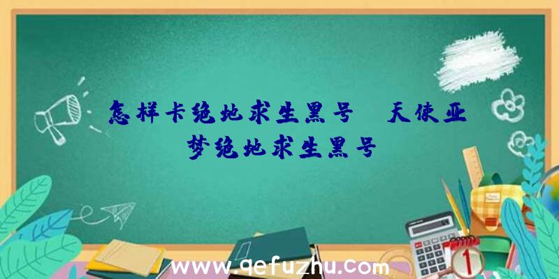 「怎样卡绝地求生黑号」|天使亚梦绝地求生黑号